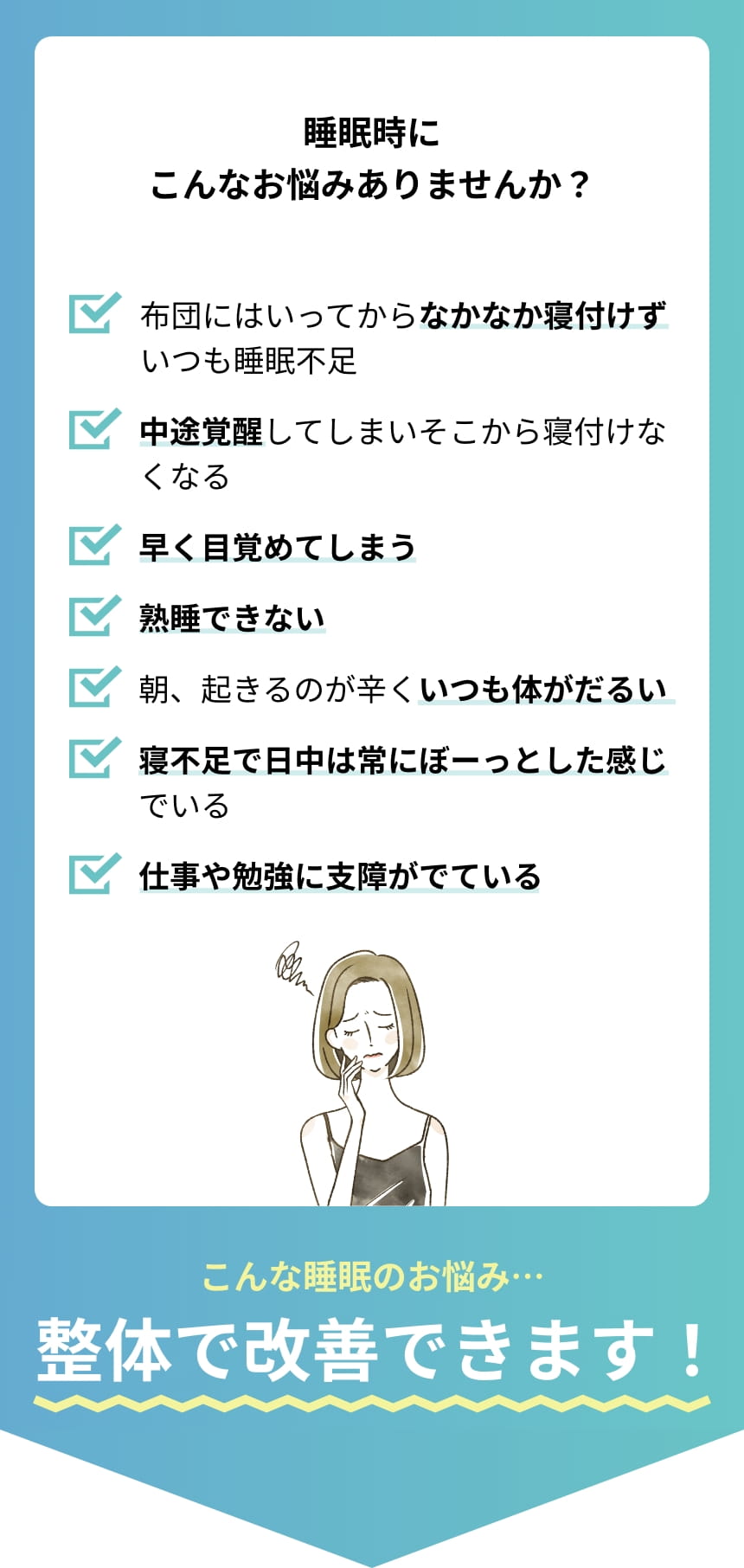 睡眠時こんなお悩みありませんか？ 布団にはいっていってからなかなか寝付けずいつも睡眠不足。中途覚醒してしまいそこから寝付けなくなる。早く目覚めてしまう。熟睡できない。朝、起きるのが辛くいつも体がだるい。寝不足で日中は常にぼーっとした感じでいる。仕事や勉強に支障がでている